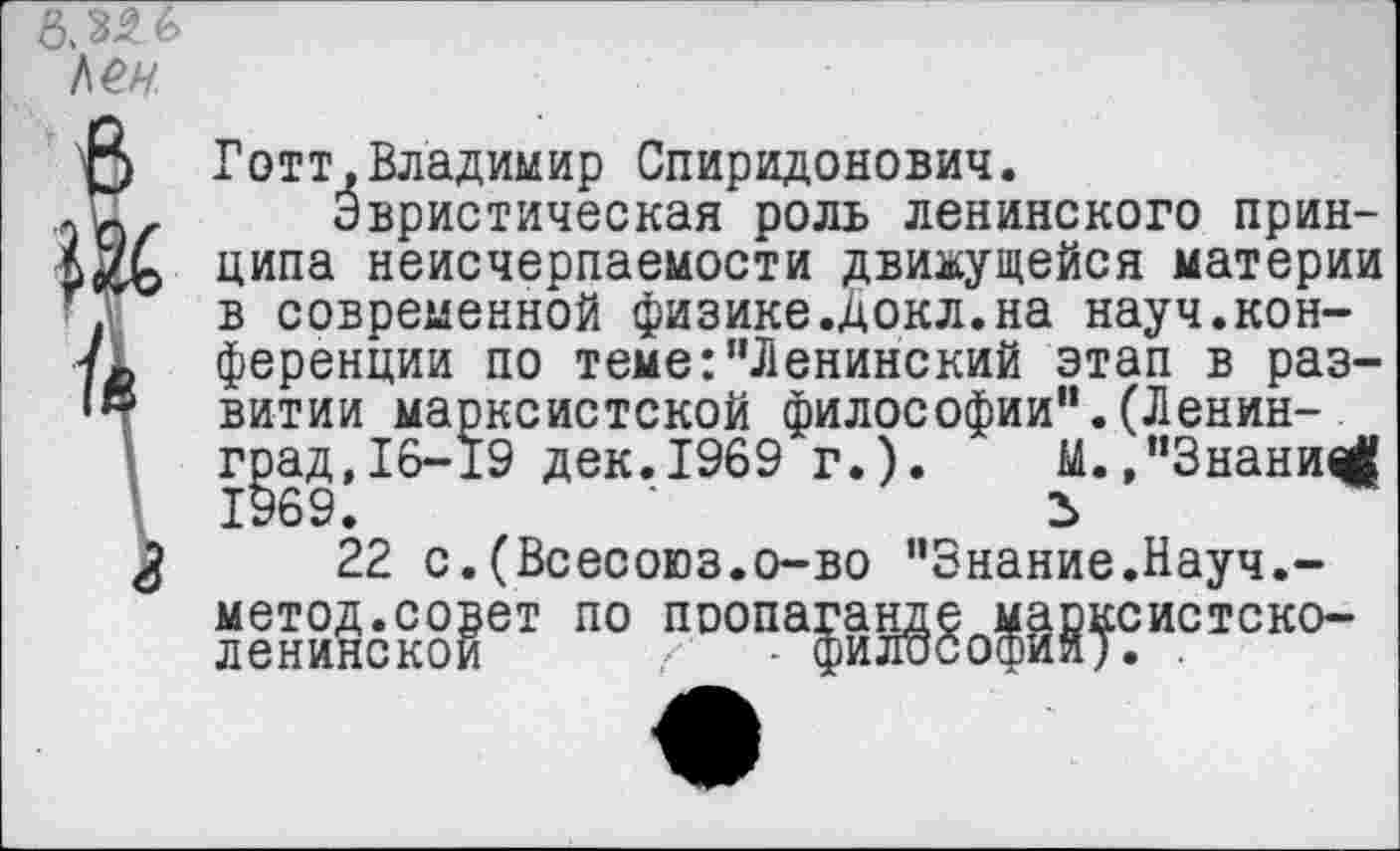 ﻿Готт,Владимир Спиридонович.
Эвристическая роль ленинского принципа неисчерпаемости движущейся материи в современной физике.докл.на науч.конференции по теме:"Ленинский этап в развитии марксистской философии".(Ленин-. град,16-19 дек.1969 г.). М.,"Знаний 1969.	'
22 с.(Всесоюз.о-во "Знание.Науч.-метод.совет по пропаганде марксистско-ленинской /- - философий). .